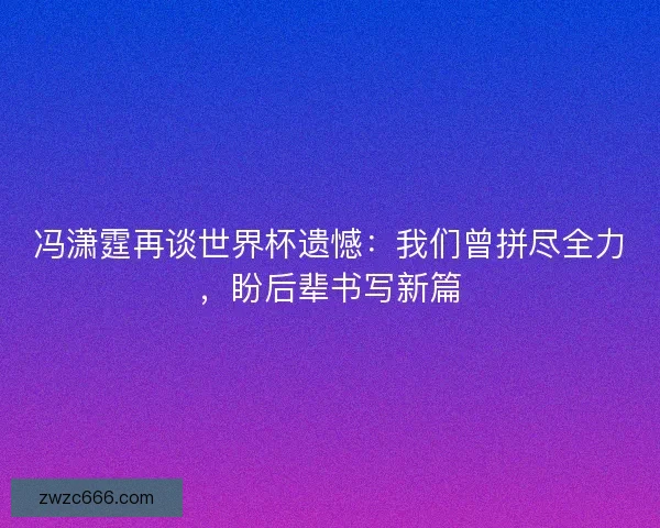 冯潇霆再谈世界杯遗憾：我们曾拼尽全力，盼后辈书写新篇